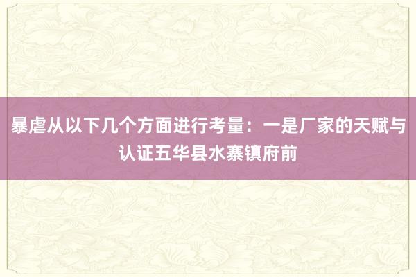 暴虐从以下几个方面进行考量:一是厂家的天赋与认证五华县水寨镇府前